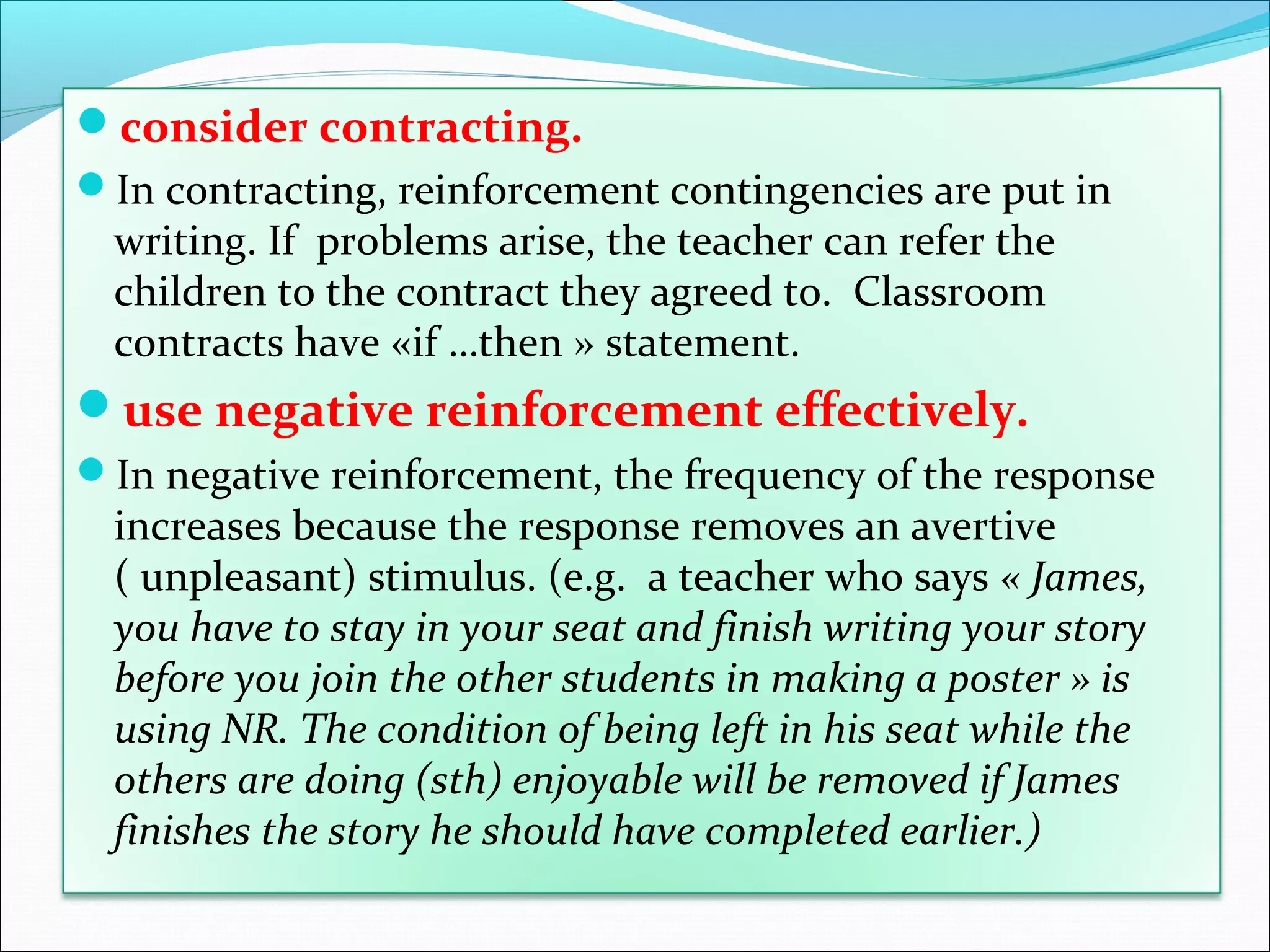 consider contracting.
In contracting, reinforcement contingencies are put in
  writing. If problems arise, the teacher can refer the
  children to the contract they agreed to. Classroom
  contracts have «if …then » statement.
use negative reinforcement effectively.
In negative reinforcement, the frequency of the response
  increases because the response removes an avertive
  ( unpleasant) stimulus. (e.g. a teacher who says « James,
  you have to stay in your seat and finish writing your story
  before you join the other students in making a poster » is
  using NR. The condition of being left in his seat while the
  others are doing (sth) enjoyable will be removed if James
  finishes the story he should have completed earlier.)
 