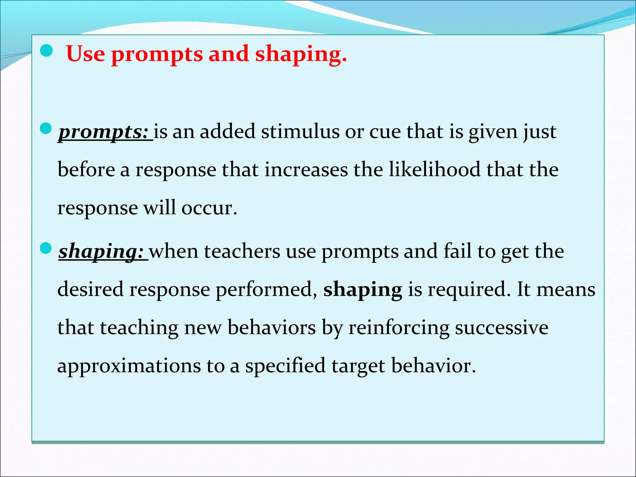  Use prompts and shaping.


prompts: is an added stimulus or cue that is given just

  before a response that increases the likelihood that the
  response will occur.
shaping: when teachers use prompts and fail to get the

  desired response performed, shaping is required. It means
  that teaching new behaviors by reinforcing successive
  approximations to a specified target behavior.
 