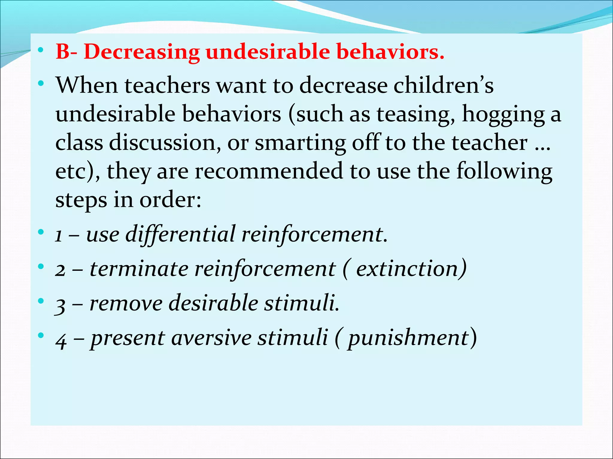 • B- Decreasing undesirable behaviors.
• When teachers want to decrease children’s
    undesirable behaviors (such as teasing, hogging a
    class discussion, or smarting off to the teacher …
    etc), they are recommended to use the following
    steps in order:
•   1 – use differential reinforcement.
•   2 – terminate reinforcement ( extinction)
•   3 – remove desirable stimuli.
•   4 – present aversive stimuli ( punishment)
 