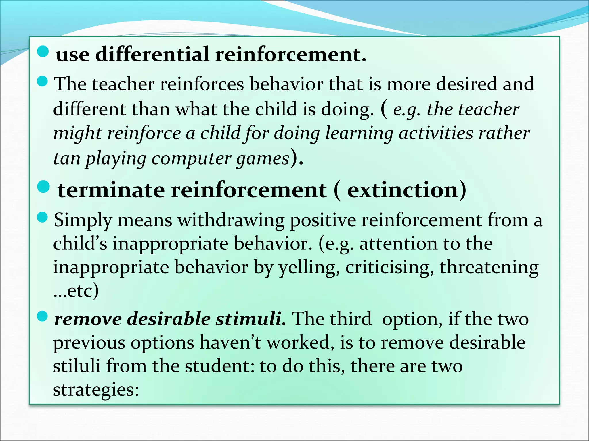 use differential reinforcement.
The teacher reinforces behavior that is more desired and
  different than what the child is doing. ( e.g. the teacher
  might reinforce a child for doing learning activities rather
  tan playing computer games).
terminate reinforcement ( extinction)
Simply means withdrawing positive reinforcement from a
 child’s inappropriate behavior. (e.g. attention to the
 inappropriate behavior by yelling, criticising, threatening
 …etc)
remove desirable stimuli. The third option, if the two
 previous options haven’t worked, is to remove desirable
 stiluli from the student: to do this, there are two
 strategies:
 