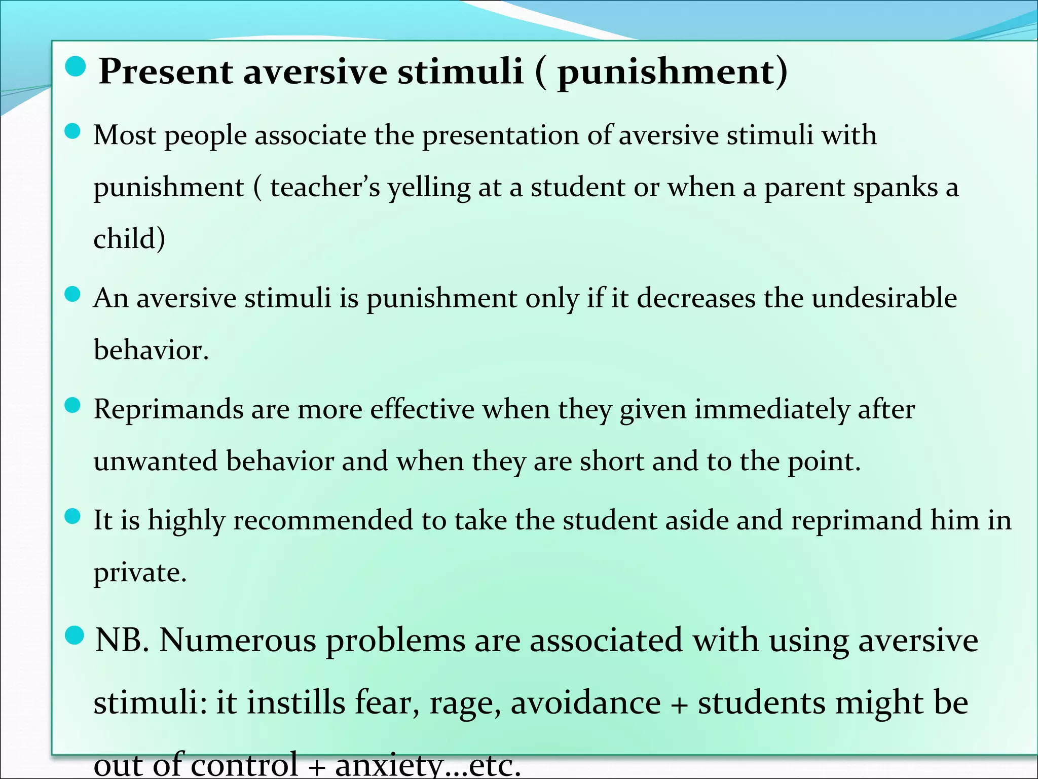 Present aversive stimuli ( punishment)
 Most people associate the presentation of aversive stimuli with

  punishment ( teacher’s yelling at a student or when a parent spanks a
  child)
 An aversive stimuli is punishment only if it decreases the undesirable

  behavior.
 Reprimands are more effective when they given immediately after

  unwanted behavior and when they are short and to the point.
 It is highly recommended to take the student aside and reprimand him in

  private.

NB. Numerous problems are associated with using aversive

  stimuli: it instills fear, rage, avoidance + students might be
  out of control + anxiety…etc.
 