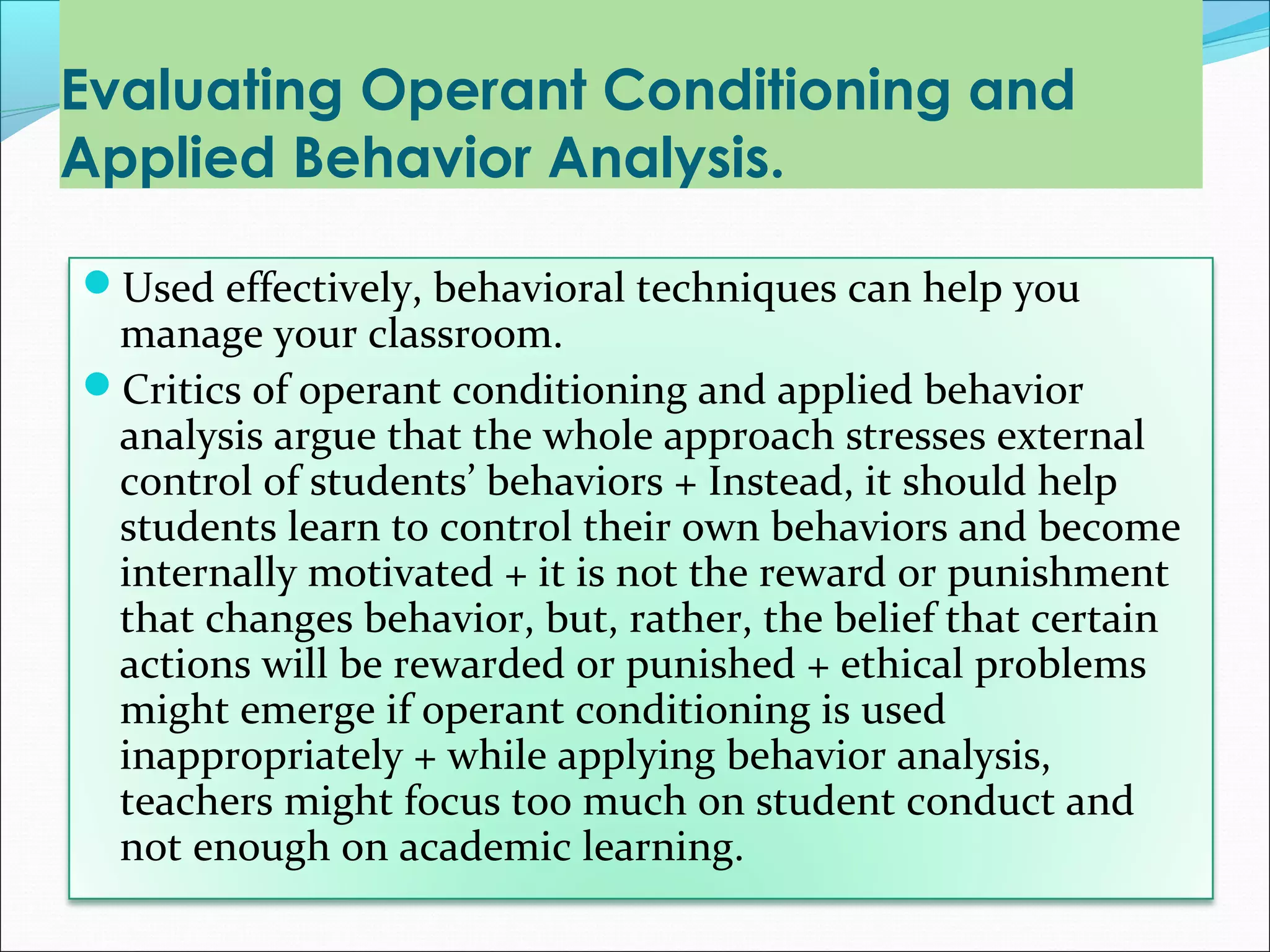 Evaluating Operant Conditioning and
Applied Behavior Analysis.

Used effectively, behavioral techniques can help you
 manage your classroom.
Critics of operant conditioning and applied behavior
 analysis argue that the whole approach stresses external
 control of students’ behaviors + Instead, it should help
 students learn to control their own behaviors and become
 internally motivated + it is not the reward or punishment
 that changes behavior, but, rather, the belief that certain
 actions will be rewarded or punished + ethical problems
 might emerge if operant conditioning is used
 inappropriately + while applying behavior analysis,
 teachers might focus too much on student conduct and
 not enough on academic learning.
 