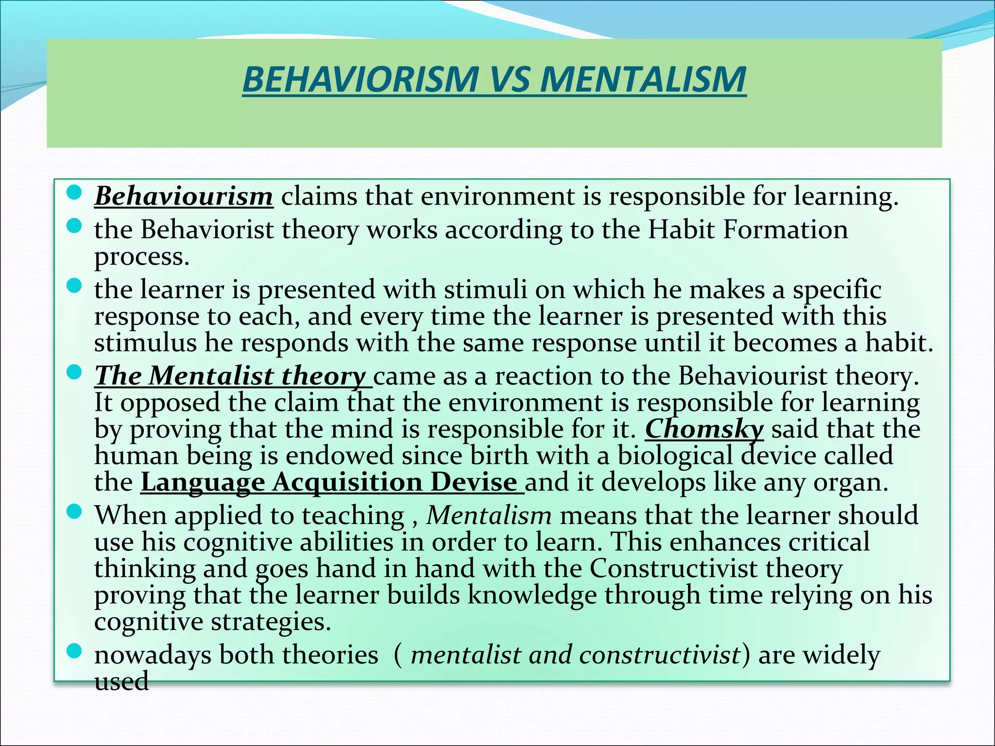 BEHAVIORISM VS MENTALISM

 Behaviourism claims that environment is responsible for learning.
 the Behaviorist theory works according to the Habit Formation
  process.
 the learner is presented with stimuli on which he makes a specific
  response to each, and every time the learner is presented with this
  stimulus he responds with the same response until it becomes a habit.
 The Mentalist theory came as a reaction to the Behaviourist theory.
  It opposed the claim that the environment is responsible for learning
  by proving that the mind is responsible for it. Chomsky said that the
  human being is endowed since birth with a biological device called
  the Language Acquisition Devise and it develops like any organ.
 When applied to teaching , Mentalism means that the learner should
  use his cognitive abilities in order to learn. This enhances critical
  thinking and goes hand in hand with the Constructivist theory
  proving that the learner builds knowledge through time relying on his
  cognitive strategies.
 nowadays both theories ( mentalist and constructivist) are widely
  used
 