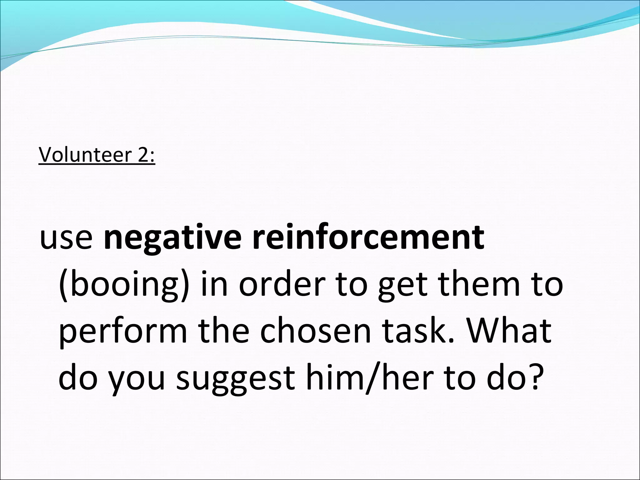 Volunteer 2:


use negative reinforcement
 (booing) in order to get them to
 perform the chosen task. What
 do you suggest him/her to do?
 