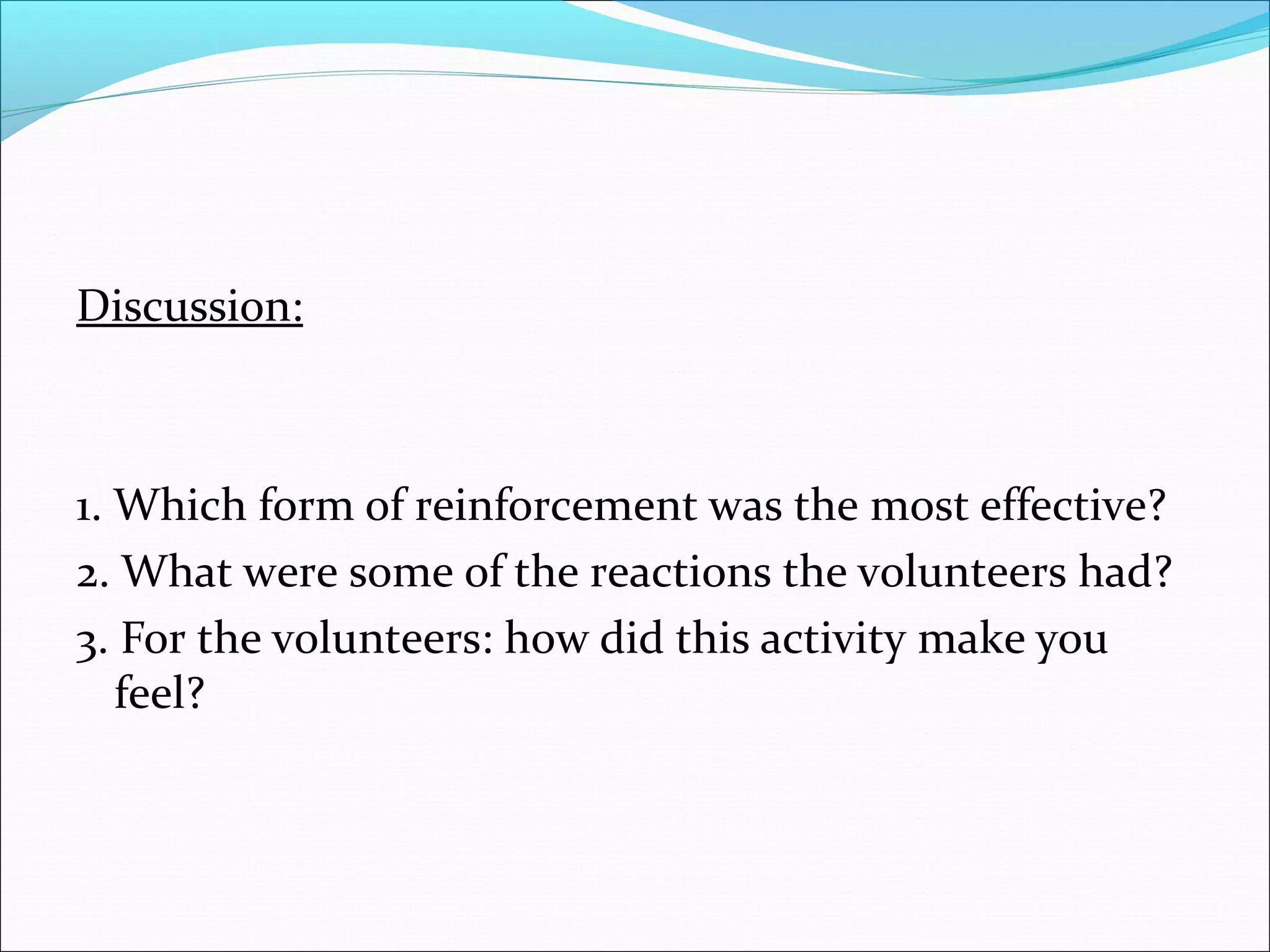 Discussion:



1. Which form of reinforcement was the most effective?
2. What were some of the reactions the volunteers had?
3. For the volunteers: how did this activity make you
   feel?
 