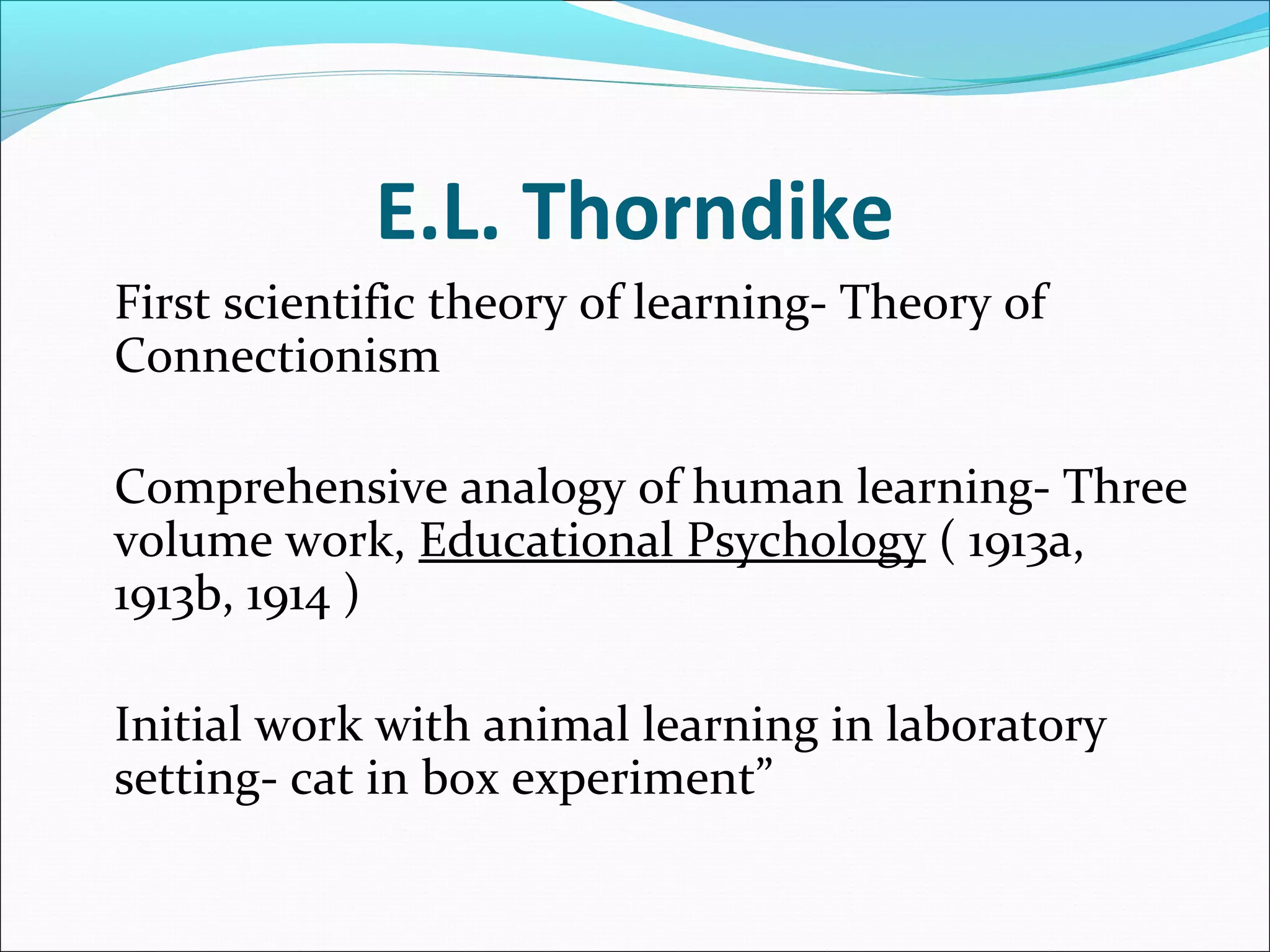 E.L. Thorndike
First scientific theory of learning- Theory of
Connectionism

Comprehensive analogy of human learning- Three
volume work, Educational Psychology ( 1913a,
1913b, 1914 )

Initial work with animal learning in laboratory
setting- cat in box experiment”
 