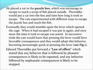 He placed a cat in the puzzle box, which was encourage to
  escape to reach a scrap of fish placed outside. Thorndike
  would put a cat into the box and time how long it took to
  escape. The cats experimented with different ways to escape
  the puzzle box and reach the fish.
Eventually they would stumble upon the lever which opened
  the cage. When it had escaped it was put in again, and once
  more the time it took to escape was noted. In successive
  trials the cats would learn that pressing the lever would have
  favorable consequences and they would adopt this behavior,
  becoming increasingly quick at pressing the lever (see Fig 1).
Edward Thorndike put forward a “Law of effect” which
  stated that any behavior that is followed by pleasant
  consequences is likely to be repeated, and any behavior
  followed by unpleasant consequences is likely to be
  stopped.
 
