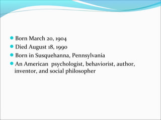 Born March 20, 1904
Died August 18, 1990
Born in Susquehanna, Pennsylvania
An American psychologist, behaviorist, author,
 inventor, and social philosopher
 