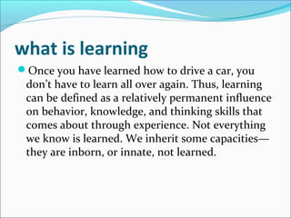 what is learning
Once you have learned how to drive a car, you
 don’t have to learn all over again. Thus, learning
 can be defined as a relatively permanent influence
 on behavior, knowledge, and thinking skills that
 comes about through experience. Not everything
 we know is learned. We inherit some capacities—
 they are inborn, or innate, not learned.
 