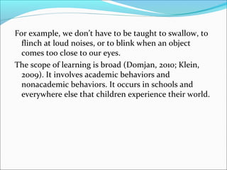 For example, we don’t have to be taught to swallow, to
  flinch at loud noises, or to blink when an object
  comes too close to our eyes.
The scope of learning is broad (Domjan, 2010; Klein,
  2009). It involves academic behaviors and
  nonacademic behaviors. It occurs in schools and
  everywhere else that children experience their world.
 