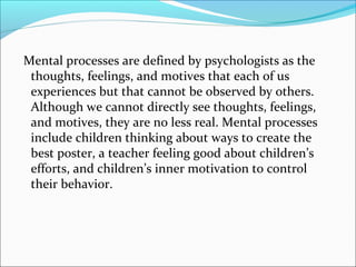 Mental processes are defined by psychologists as the
 thoughts, feelings, and motives that each of us
 experiences but that cannot be observed by others.
 Although we cannot directly see thoughts, feelings,
 and motives, they are no less real. Mental processes
 include children thinking about ways to create the
 best poster, a teacher feeling good about children’s
 efforts, and children’s inner motivation to control
 their behavior.
 