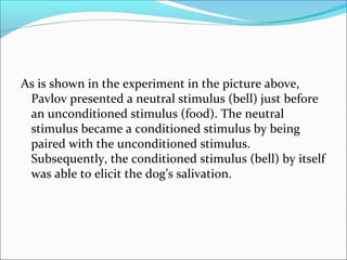 As is shown in the experiment in the picture above,
 Pavlov presented a neutral stimulus (bell) just before
 an unconditioned stimulus (food). The neutral
 stimulus became a conditioned stimulus by being
 paired with the unconditioned stimulus.
 Subsequently, the conditioned stimulus (bell) by itself
 was able to elicit the dog’s salivation.
 