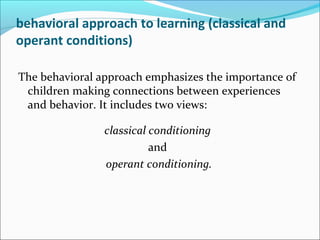 behavioral approach to learning (classical and
operant conditions)

The behavioral approach emphasizes the importance of
 children making connections between experiences
 and behavior. It includes two views:

                classical conditioning
                          and
                operant conditioning.
 