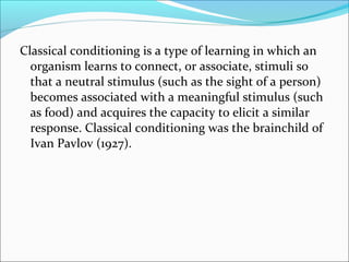 Classical conditioning is a type of learning in which an
  organism learns to connect, or associate, stimuli so
  that a neutral stimulus (such as the sight of a person)
  becomes associated with a meaningful stimulus (such
  as food) and acquires the capacity to elicit a similar
  response. Classical conditioning was the brainchild of
  Ivan Pavlov (1927).
 