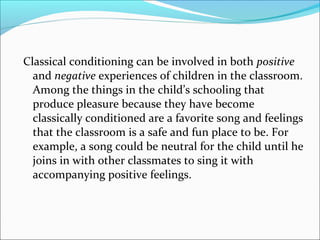 Classical conditioning can be involved in both positive
  and negative experiences of children in the classroom.
  Among the things in the child’s schooling that
  produce pleasure because they have become
  classically conditioned are a favorite song and feelings
  that the classroom is a safe and fun place to be. For
  example, a song could be neutral for the child until he
  joins in with other classmates to sing it with
  accompanying positive feelings.
 