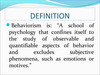 DEFINITION
Behaviorism    is: “A school of
 psychology that confines itself to
 the study of observable and
 quantifiable aspects of behavior
 and       excludes     subjective
 phenomena, such as emotions or
 motives.”
 