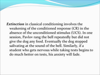 Extinction in classical conditioning involves the
 weakening of the conditioned response (CR) in the
 absence of the unconditioned stimulus (UCS). In one
 session, Pavlov rang the bell repeatedly but did not
 give the dog any food. Eventually the dog stopped
 salivating at the sound of the bell. Similarly, if a
 student who gets nervous while taking tests begins to
 do much better on tests, his anxiety will fade.
 