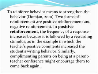 To reinforce behavior means to strengthen the
 behavior (Domjan, 2010). Two forms of
 reinforcement are positive reinforcement and
 negative reinforcement. In positive
 reinforcement, the frequency of a response
 increases because it is followed by a rewarding
 stimulus, as in the example in which the
 teacher’s positive comments increased the
 student’s writing behavior. Similarly,
 complimenting parents on being at a parent-
 teacher conference might encourage them to
 come back again.
 