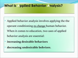 What is Applied Behavior Analysis?



• Applied behavior analysis involves applying the the
 operant conditioning to change human behavior.
 When it comes to education, two uses of applied
 behavior analysis are essential:
• increasing desirable behaviors

• decreasing undesirable behviors.
 