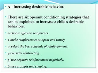 • A – Increasing desirable behavior.


• There are six operant conditioning strategies that
  can be exploited to increase a child’s desirable
  behaviors:
• 1- choose effective reinforcers.

• 2-make reinforcers contingent and timely.

• 3- select the best schedule of reinforcement.

• 4-consider contracting.

• 5- use negative reinforcement negatively.

• 6- use prompts and shaping.
 