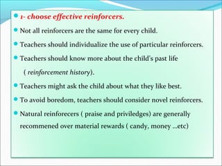 1- choose effective reinforcers.

Not all reinforcers are the same for every child.

Teachers should individualize the use of particular reinforcers.

Teachers should know more about the child’s past life

   ( reinforcement history).
Teachers might ask the child about what they like best.

To avoid boredom, teachers should consider novel reinforcers.

Natural reinforecers ( praise and priviledges) are generally

  recommened over material rewards ( candy, money …etc)
 