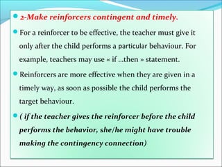2-Make reinforcers contingent and timely.

For a reinforcer to be effective, the teacher must give it

  only after the child performs a particular behaviour. For
  example, teachers may use « if …then » statement.
Reinforcers are more effective when they are given in a

  timely way, as soon as possible the child performs the
  target behaviour.
( if the teacher gives the reinforcer before the child

  performs the behavior, she/he might have trouble
  making the contingency connection)
 