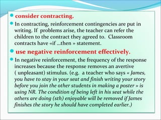 consider contracting.
In contracting, reinforcement contingencies are put in
  writing. If problems arise, the teacher can refer the
  children to the contract they agreed to. Classroom
  contracts have «if …then » statement.
use negative reinforcement effectively.
In negative reinforcement, the frequency of the response
  increases because the response removes an avertive
  ( unpleasant) stimulus. (e.g. a teacher who says « James,
  you have to stay in your seat and finish writing your story
  before you join the other students in making a poster » is
  using NR. The condition of being left in his seat while the
  others are doing (sth) enjoyable will be removed if James
  finishes the story he should have completed earlier.)
 
