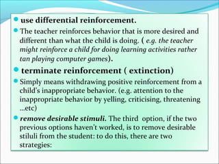 use differential reinforcement.
The teacher reinforces behavior that is more desired and
  different than what the child is doing. ( e.g. the teacher
  might reinforce a child for doing learning activities rather
  tan playing computer games).
terminate reinforcement ( extinction)
Simply means withdrawing positive reinforcement from a
 child’s inappropriate behavior. (e.g. attention to the
 inappropriate behavior by yelling, criticising, threatening
 …etc)
remove desirable stimuli. The third option, if the two
 previous options haven’t worked, is to remove desirable
 stiluli from the student: to do this, there are two
 strategies:
 