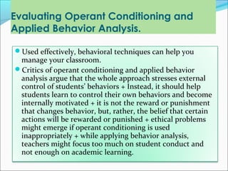 Evaluating Operant Conditioning and
Applied Behavior Analysis.

Used effectively, behavioral techniques can help you
 manage your classroom.
Critics of operant conditioning and applied behavior
 analysis argue that the whole approach stresses external
 control of students’ behaviors + Instead, it should help
 students learn to control their own behaviors and become
 internally motivated + it is not the reward or punishment
 that changes behavior, but, rather, the belief that certain
 actions will be rewarded or punished + ethical problems
 might emerge if operant conditioning is used
 inappropriately + while applying behavior analysis,
 teachers might focus too much on student conduct and
 not enough on academic learning.
 