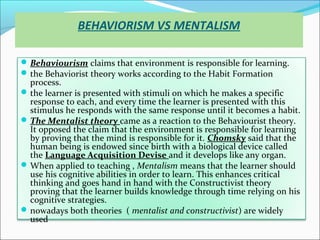 BEHAVIORISM VS MENTALISM

 Behaviourism claims that environment is responsible for learning.
 the Behaviorist theory works according to the Habit Formation
  process.
 the learner is presented with stimuli on which he makes a specific
  response to each, and every time the learner is presented with this
  stimulus he responds with the same response until it becomes a habit.
 The Mentalist theory came as a reaction to the Behaviourist theory.
  It opposed the claim that the environment is responsible for learning
  by proving that the mind is responsible for it. Chomsky said that the
  human being is endowed since birth with a biological device called
  the Language Acquisition Devise and it develops like any organ.
 When applied to teaching , Mentalism means that the learner should
  use his cognitive abilities in order to learn. This enhances critical
  thinking and goes hand in hand with the Constructivist theory
  proving that the learner builds knowledge through time relying on his
  cognitive strategies.
 nowadays both theories ( mentalist and constructivist) are widely
  used
 