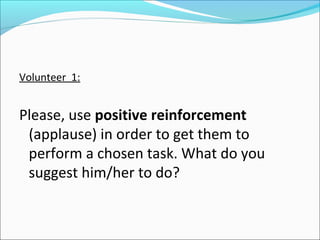 Volunteer 1:


Please, use positive reinforcement
 (applause) in order to get them to
 perform a chosen task. What do you
 suggest him/her to do?
 