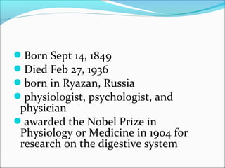 Born Sept 14, 1849
Died Feb 27, 1936
born in Ryazan, Russia
physiologist, psychologist, and
 physician
awarded the Nobel Prize in
 Physiology or Medicine in 1904 for
 research on the digestive system
 