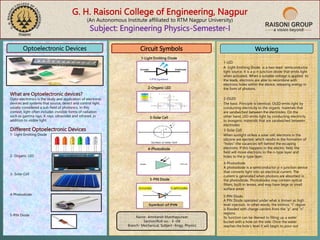 G. H. Raisoni College of Engineering, Nagpur
(An Autonomous Institute affiliated to RTM Nagpur University)
Subject: Engineering Physics-Semester-I
Optoelectronic Devices
What are Optoelectronic devices?
Opto-electronics is the study and application of electronic
devices and systems that source, detect and control light,
usually considered a sub-field of photonics. In this
context, light often includes invisible forms of radiation
such as gamma rays, X-rays, ultraviolet and infrared, in
addition to visible light.
Different Optoelectronic Devices
1- Light Emitting Diode
2- Organic LED
3- Solar Cell
4-Photodiode
5-PIN Diode
Circuit Symbols
1-Light Emitting Diode
2-Organic LED
3-Solar Cell
5-PIN Diode
4-Photodiode
Working
1-LED
A Light Emitting Diode is a two-lead semiconductor
light source. It is a p-n junction diode that emits light
when activated. When a suitable voltage is applied to
the leads, electrons are able to recombine with
electrons holes within the device, releasing energy in
the form of photons.
2-OLED
3-Solar Cell
4-Photodiode
5-PIN Diode
The basic Principle is identical. OLED emits light by
conducting electricity to the organic materials that
are sandwiched between the electrodes. On the
other hand, LED emits light by conducting electricity
to inorganic materials that are sandwiched between
electrodes.
When sunlight strikes a solar cell, electrons in the
silicone are ejected, which results in the formation of
“holes”-the vacancies left behind the escaping
electrons. If this happens in the electric field, the
field will move electrons to the n-type layer and
holes to the p-type layer.
A photodiode is a semiconductor p-n junction device
that converts light into an electrical current. The
current is generated when photons are absorbed in
the photodiode. Photodiodes may contain optical
filters, built-in lenses, and may have large or small
surface areas.
A PIN Diode operated under what is known as high
level injection. In other words, the intrinsic “I” region
is flooded with charge carriers from the “p” and “n”
regions.
Its function can be likened to filling up a water
bucket with a hole on the side. Once the water
reaches the hole’s level it will begin to pour out.
Name- Amritansh Manthapurwar
Section/Roll no.- E -09
Branch- Mechanical, Subject –Engg. Physics
 
