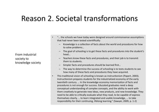 Reason 2. Societal transforma4ons 

                     •    “… the schools we have today were designed around commonsense assump4ons 
                          that had never been tested scien4ﬁcally:  
                            –  Knowledge is a collec4on of facts about the world and procedures for how 
                                to solve problems… 
                            –  The goal of schooling is to get these facts and procedures into the student’s 
From industrial                 head… 
society to                  –  Teachers know these facts and procedures, and their job is to transmit 
                                them to students. 
knowledge society 
                            –  Simpler facts and procedures should be learned ﬁrst… 
                            –  The way to determine the success of schooling is to tests students to see 
                                how many of these facts and procedures they have acquired. 
                     •    This tradi4onal vision of schooling is known as instruc4onism (Papert, 2003). 
                          Instruc4onism prepares students for the industrialized economy of the early 
                          twen4eth century. … In the knowledge economy memoriza4on of facts and 
                          procedures is not enough for success. Educated graduates need a deep 
                          conceptual understanding of complex concepts, and the ability to work with 
                          them crea4vely to generate new ideas, new products, and new knowledge. They 
                          need to be able to cri4cally evaluate what they read, to be capable of express 
                          themselves clearly, … to learn integrated and usable knowledge, … to take 
                          responsibility for their con4nuing, lifelong learning.” (Sawyer, 2009, p. 1‐2) 
 