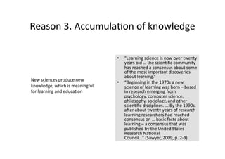 Reason 3. Accumula4on of knowledge 

                                  •    “Learning science is now over twenty 
                                       years old … the scien4ﬁc community 
                                       has reached a consensus about some 
                                       of the most important discoveries 
                                       about learning.”  
New sciences produce new          •    “Beginning in the 1970s a new 
knowledge, which is meaningful         science of learning was born – based 
for learning and educa4on              in research emerging from 
                                       psychology, computer science, 
                                       philosophy, sociology, and other 
                                       scien4ﬁc disciplines. … By the 1990s, 
                                       aner about twenty years of research 
                                       learning researchers had reached 
                                       consensus on … basic facts about 
                                       learning – a consensus that was 
                                       published by the United States 
                                       Research Na4onal 
                                       Council…” (Sawyer, 2009, p. 2‐3) 
 