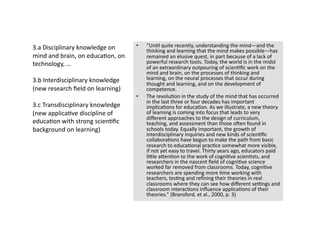 3.a Disciplinary knowledge on      •    “Un4l quite recently, understanding the mind—and the 
                                        thinking and learning that the mind makes possible—has 
mind and brain, on educa4on, on         remained an elusive quest, in part because of a lack of 
technology, …                           powerful research tools. Today, the world is in the midst 
                                        of an extraordinary outpouring of scien4ﬁc work on the 
                                        mind and brain, on the processes of thinking and 
3.b Interdisciplinary knowledge         learning, on the neural processes that occur during 
                                        thought and learning, and on the development of 
(new research ﬁeld on learning)         competence. 
                                   •    The revolu4on in the study of the mind that has occurred 
                                        in the last three or four decades has important 
3.c Transdisciplinary knowledge         implica4ons for educa4on. As we illustrate, a new theory 
(new applica4ve discipline of           of learning is coming into focus that leads to very 
                                        diﬀerent approaches to the design of curriculum, 
educa4on with strong scien4ﬁc           teaching, and assessment than those onen found in 
background on learning)                 schools today. Equally important, the growth of 
                                        interdisciplinary inquiries and new kinds of scien4ﬁc 
                                        collabora4ons have begun to make the path from basic 
                                        research to educa4onal prac4ce somewhat more visible, 
                                        if not yet easy to travel. Thirty years ago, educators paid 
                                        liTle aTen4on to the work of cogni4ve scien4sts, and 
                                        researchers in the nascent ﬁeld of cogni4ve science 
                                        worked far removed from classrooms. Today, cogni4ve 
                                        researchers are spending more 4me working with 
                                        teachers, tes4ng and reﬁning their theories in real 
                                        classrooms where they can see how diﬀerent se[ngs and 
                                        classroom interac4ons inﬂuence applica4ons of their 
                                        theories.” (Bransford, et al., 2000, p. 3) 
 