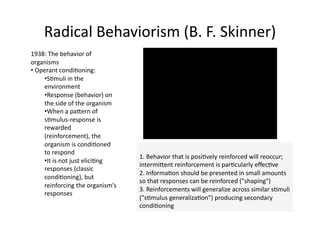 Radical Behaviorism (B. F. Skinner) 
1938: The behavior of 
organisms 
•  Operant condi4oning:  
     • S4muli in the 
     environment 
     • Response (behavior) on 
     the side of the organism 
     • When a paTern of 
     s4mulus‐response is 
     rewarded 
     (reinforcement), the 
     organism is condi4oned 
     to respond 
                                   1. Behavior that is posi4vely reinforced will reoccur; 
     • It is not just elici4ng 
                                   intermiTent reinforcement is par4cularly eﬀec4ve  
     responses (classic 
                                   2. Informa4on should be presented in small amounts 
     condi4oning), but 
                                   so that responses can be reinforced ("shaping")  
     reinforcing the organism’s 
                                   3. Reinforcements will generalize across similar s4muli 
     responses 
                                   ("s4mulus generaliza4on") producing secondary 
                                   condi4oning  
 
