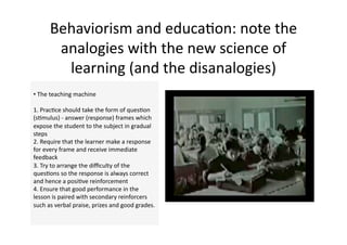 Behaviorism and educa4on: note the 
       analogies with the new science of 
        learning (and the disanalogies)  
•  The teaching machine 

1. Prac4ce should take the form of ques4on 
(s4mulus) ‐ answer (response) frames which 
expose the student to the subject in gradual 
steps  
2. Require that the learner make a response 
for every frame and receive immediate 
feedback  
3. Try to arrange the diﬃculty of the 
ques4ons so the response is always correct 
and hence a posi4ve reinforcement  
4. Ensure that good performance in the 
lesson is paired with secondary reinforcers 
such as verbal praise, prizes and good grades.  
 