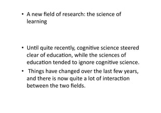 •  A new ﬁeld of research: the science of 
   learning 



•  Un4l quite recently, cogni4ve science steered 
   clear of educa4on, while the sciences of 
   educa4on tended to ignore cogni4ve science. 
•   Things have changed over the last few years, 
   and there is now quite a lot of interac4on 
   between the two ﬁelds.  
 