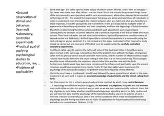 •    Some 4me ago I was called upon to make a study of certain species of birds. Un4l I went to Tortugass I 
• Ground                   had never seen these birds alive. When I reached there I found the animals doing certain things: some 
                           of the acts seemed to work peculiarly well in such an environment, while others seemed to be unsuited 
observa4on of              to their type of life. I ﬁrst studied the responses of the group as a whole and later those of individuals. In 
s4muli and                 order to understand more thoroughly the rela4on between what was habit and what was hereditary in 
                           these responses, I took the young birds and reared them. In this way I was able to study the order of 
behaviors                  appearance of hereditary adjustments and their complexity, and later the beginnings of habit forma4on.  
(learned)             •    My eﬀorts in determining the s4muli which called forth such adjustments were crude indeed. 
                           Consequently my aTempts to control behavior and to produce responses at will did not meet with much 
• Laboratory,              success. Their food and water, sex and other social rela4ons, light and temperature condi4ons were all 
controlled                 beyond control in a ﬁeld study. I did ﬁnd it possible to control their reac4ons in a measure by using the 
                           nest and egg (or young) as s4muli. It is not necessary in this paper to develop further how such a study 
experiments                should be carried out and how work of this kind must be supplemented by carefully controlled 
• Prac4cal goal of         laboratory experiments.  
applying              •    Had I been called upon to examine the na4ves of some of the Australian tribes, I should have gone 
                           about my task in the same way. I should have found the problem more diﬃcult: the types of responses 
psychological              called forth by physical s4muli would have been more varied, and the number of eﬀec4ve s4muli larger. 
studies to                 I should have had to determine the social se[ng of their lives in a far more careful way. These savages 
                           would be more inﬂuenced by the responses of each other than was the case with the birds. 
educa4on, law, …           Furthermore, habits would have been more complex and the inﬂuences of past habits upon the present 
• Problems of              responses would have appeared more clearly. Finally, if I had been called upon to work out the 
                           psychology of the educated European, my problem would have required several life4mes. 
applicability         •     But in the one I have at my disposal I should have followed the same general line of aTack. In the main, 
                           my desire in all such work is to gain an accurate knowledge of adjustments and the s?muli calling them 
                           forth. 
                      •     My ﬁnal reason for this is to learn general and par4cular methods by which I may control behavior.  
                      •    … If psychology would follow the plan I suggest, the educator, the physician, the jurist and the business 
                           man could u4lize our data in a prac4cal way, as soon as we are able, experimentally, to obtain them. Ask 
                           any physician or jurist today whether scien4ﬁc psychology plays a prac4cal part in his daily rou4ne and 
                           you will hear him deny that the psychology of the laboratories ﬁnds a place in his scheme of work. I 
                           think the cri4cism is extremely just. One of the earliest condi4ons which made me dissa4sﬁed with 
                           psychology was the feeling that there was no realm of applica4on for the principles which were being 
                           worked out in content terms. (Watson, 1913) 
 