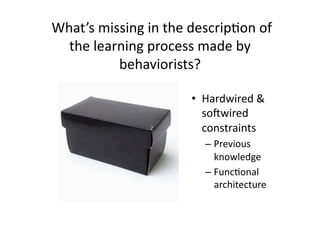  What’s missing in the descrip4on of 
   the learning process made by 
           behaviorists?  

                       •  Hardwired & 
                          sonwired 
                          constraints 
                         –  Previous 
                            knowledge 
                         –  Func4onal 
                            architecture 
 