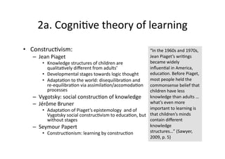 2a. Cogni4ve theory of learning 
•  Construc4vism:                                            “In the 1960s and 1970s, 
   –    Jean Piaget                                          Jean Piaget’s wri4ngs 
          •  Knowledge structures of children are            became widely 
             qualita4vely diﬀerent from adults’              inﬂuen4al in America, 
          •  Developmental stages towards logic thought      educa4on. Before Piaget, 
          •  Adapta4on to the world: disequilibra4on and     most people held the 
             re‐equilibra4on via assimila4on/accomoda4on  commonsense belief that 
             processes                                       children have less 
   –    Vygotsky: social construc4on of knowledge  knowledge than adults … 
   –    Jérôme Bruner                                        what’s even more 
          •  Adapta4on of Piaget’s epistemology  and of      important to learning is 
             Vygotsky social construc4vism to educa4on, but  that children’s minds 
             without stages                                  contain diﬀerent 
   –    Seymour Papert                                       knowledge 
          •  Construc4onism: learning by construc4on         structures…” (Sawyer, 
                                                             2009, p. 5) 
 