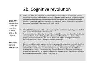 2b. Cogni4ve revolu4on 
               •    “In the late 1950s, the complexity of understanding humans and their environments became 
                    increasingly apparent, and a new ﬁeld emerged—cogni?ve science. From its incep4on, cogni4ve 
                    science approached learning from a mul4disciplinary perspec4ve that included anthropology, 
1956: MIT           linguis4cs, philosophy, developmental psychology, computer science, neuroscience, and several 
symposium           branches of psychology .” (Bransford, et al., 2000, p. 6‐8) 
– Birth of 
cogni4ve 
science        •    “The 1956 MIT symposium and the subsequent cogni4ve revolu4on in psychology were the ﬁrst 
                    steps toward this applied educa4onal science. 
and of its     •    Presenta4ons by Noam Chomsky, George Miller, Herbert Simon, and Allen Newell implied that a 
objects:            science of the mind was not only possible but necessary. There had to be a science of how we 
                    perceive, remember, learn, plan, and reason. Par4cipants len the mee4ng convinced that 
                    behaviorism was too narrow a theore4cal basis for psychology.  
•  Problem 
               •    Over the next 16 years, the cogni4ve revolu4on spread and developed into a scien4ﬁc discipline.  
solving             Cogni4ve scien4sts, as the revolu4onaries eventually called themselves, worked to exploit the 
•  Exper4se         similari4es between thinking and informa4on processing. Besides logic, Newell and Simon 
                    studied problem solving. … Problem solving … depends on learning facts, skills, and strategies 
                    that are unique to the area. As cogni4ve scien4sts say, exper4se in each area requires mastery of 
                    a dis4nct knowledge domain. ” (Bruer, 1993, p. 7‐8, 11) 
 