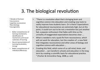 3. The biological revolu4on 
•  Decade of the brain         •    “There is a revolu4on afoot that is bringing brain and 
• neuroscience 
• cogni4ve neuroscience 
                                    cogni4ve science into educa4on and crea4ng new tools to 
• Neurobiology                      vastly improve how students learn. Or is there? Expecta4ons 
• neurogene4cs                      for educa4onal neuroscience are extremely high, but at this 
                                    point, it could turn out to be not a revolu4on but just another  
–  BeTer comprehension of           fad, a popular enthusiasm that fades with 4me as the 
   learning mechanisms, 
   iden4ﬁca4on of 
                                    unreality of exaggerated expecta4ons becomes clear …. 
   mechanisms and neural       •    What is needed is not a quick ﬁx from neuroscience, which 
   substrates of learning           will not work for educa4on, but the crea4on of  a new ﬁeld 
–  Neural representa4ons of         that integrates neuroscience and other areas of biology and 
   learning (localiza4on, 
   4ming)                           cogni4ve science with educa4on … 
–  BeTer comprehension of      •    Crea4ng this ﬁeld, which some of us call mind, brain, and 
   individual diﬀerences            educa-on … can transform schools and educa4on in the long 
                                    term by crea4ng a scien4ﬁc basis for educa4onal prac4ce. 
                                    ” (Fischer & Immordino‐Yang, 2008, p. xvii) 
 