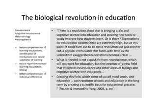 The biological revolu4on in educa4on 
• neuroscience                 •    “There is a revolu4on afoot that is bringing brain and 
• cogni4ve neuroscience 
• Neurobiology 
                                    cogni4ve science into educa4on and crea4ng new tools to 
• neurogene4cs                      vastly improve how students learn. Or is there? Expecta4ons 
                                    for educa4onal neuroscience are extremely high, but at this 
–  BeTer comprehension of           point, it could turn out to be not a revolu4on but just another  
   learning mechanisms,             fad, a popular enthusiasm that fades with 4me as the 
   iden4ﬁca4on of 
   mechanisms and neural 
                                    unreality of exaggerated expecta4ons becomes clear …. 
   substrates of learning      •    What is needed is not a quick ﬁx from neuroscience, which 
–  Neural representa4ons of         will not work for educa4on, but the crea4on of  a new ﬁeld 
   learning (localiza4on, 
                                    that integrates neuroscience and other areas of biology and 
   4ming) 
                                    cogni4ve science with educa4on … 
–  BeTer comprehension of 
   individual diﬀerences       •    Crea4ng this ﬁeld, which some of us call mind, brain, and 
                                    educa-on … can transform schools and educa4on in the long 
                                    term by crea4ng a scien4ﬁc basis for educa4onal prac4ce. 
                                    ” (Fischer & Immordino‐Yang, 2008, p. xvii) 
 