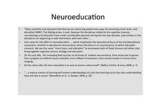 Neuroeduca4on 
•    “Many scien4sts and educators feel that we are advancing toward new ways of connec4ng mind, brain, and 
     educa4on (MBE). This feeling arises, in part, because the disciplines related to the cogni4ve sciences, 
     neurobiology and educa4on have made considerable advances during the last two decades, and scholars in the 
     disciplines are beginning to seek interac4ons with each other … 
•    One name for this eﬀort is neuroeduca4on ..., which emphasizes the educa4onal focus of the transdisciplinary 
     connec4on. Another is educa4onal neuroscience, where the focus is on neuroscience, to which educa4on 
     connects. We use the name “mind, brain, and educa4on” to encompass both of these focuses and others that 
     bring together cogni4ve science, biology and educa4on. 
•    On the one side,  this emerging ﬁeld touches on all levels of  modern neuroscience: from molecules to genes, 
     from synapses to ar4ﬁcial neural networks, from reﬂexes to behaviors, from animal studies to human brain 
     imaging… 
•    On the other side, the term educa4on is as vast as human culture itself.” (BaTro, Fischer, & Léna, 2008, p. 3) 

•    “… a mature science of learning will involve understanding not only that learning occurs but also understanding 
     how and why it occurs” (Bransford, et al., in Sawyer, 2009, p. 20) 
 