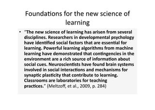 Founda4ons for the new science of 
              learning 
•  “The new science of learning has arisen from several 
   disciplines. Researchers in developmental psychology 
   have iden?ﬁed social factors that are essen?al for 
   learning. Powerful learning algorithms from machine 
   learning have demonstrated that con?ngencies in the 
   environment are a rich source of informa?on about 
   social cues. Neuroscien?sts have found brain systems 
   involved in social interac?ons and mechanisms for 
   synap?c plas?city that contribute to learning. 
   Classrooms are laboratories for teaching 
   prac?ces.” (Meltzoﬀ, et al., 2009, p. 284) 
 