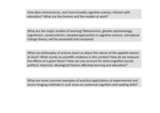 How does neuroscience, and more broadly cogni4ve science, interact with 
educa4on? What are the themes and the models at work?  



What are the major models of learning? Behaviorism, gene4c epistemology, 
cogni4vism, construc4vism, situated approaches in cogni4ve science, conceptual 
change theory, will be presented and compared.   



What can philosophy of science teach us about the nature of the applied science 
at work? What counts as scien4ﬁc evidence in this context? How do we measure 
the eﬀects of a given factor? How can one account for extra‐cogni4ve (social, 
poli4cal, historical, ideological) factors aﬀec4ng learning and educa4on? 



What are some concrete examples of prac4cal applica4ons of experimental and 
neuro‐imaging methods in such areas as numerical cogni4on and reading skills? 
 