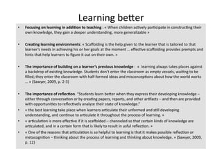 Learning beTer 
•    Focusing on learning in addi?on to teaching : « When children ac4vely par4cipate in construc4ng their 
     own knowledge, they gain a deeper understanding, more generalizable » 

•    Crea?ng learning environments: « Scaﬀolding is the help given to the learner that is tailored to that 
     learner’s needs in achieving his or her goals at the moment … eﬀec4ve scaﬀolding provides prempts and 
     hints that help learners to ﬁgure it out on their own. » 

•    The importance of building on a learner’s previous knowledge :  «  learning always takes places against 
     a backdrop of exis4ng knowledge. Students don’t enter the classroom as empty vessels, wai4ng to be 
     ﬁlled; they enter the classroom with half‐formed ideas and misconcep4ons about how the world works 
     … » (Sawyer, 2009, p. 2‐3) 

•    The importance of reﬂec?on. “Students learn beTer when they express their developing knowledge – 
     either through conversa4on or by crea4ng papers, reports, and other ar4facts – and then are provided 
     with opportuni4es to reﬂec4vely analyze their state of knowledge.” 
•    « the best learning take place when learners ar4culate their unformed and s4ll developing 
     understanding, and con4nue to ar4culate it throughout the process of learning. » 
•    « ar4cula4on is more eﬀec4ve if it is scaﬀolded – channeled so that certain kinds of knowledge are 
     ar4culated, and in a certain form that is likely to result in usful reﬂec4on. » 
•    « One of the reasons that ar4cula4on is so helpful to learning is that it makes possible reﬂec4on or 
     metacogni4on – thinking about the process of learning and thinking about knowledge. » (Sawyer, 2009, 
     p. 12) 
 
