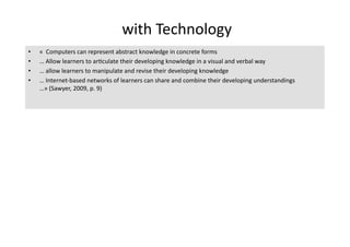  with Technology 
•    «  Computers can represent abstract knowledge in concrete forms 
•    … Allow learners to ar4culate their developing knowledge in a visual and verbal way 
•    … allow learners to manipulate and revise their developing knowledge 
•    … Internet‐based networks of learners can share and combine their developing understandings 
     …» (Sawyer, 2009, p. 9) 
 